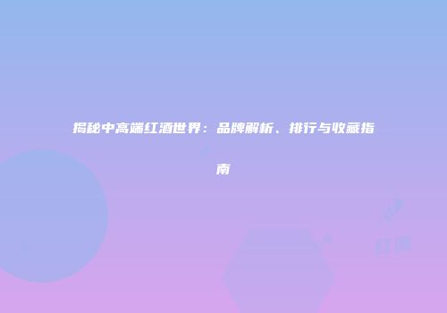 揭秘中高端红酒世界：品牌解析、排行与收藏指南
