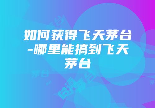 如何获得飞天茅台-哪里能搞到飞天茅台