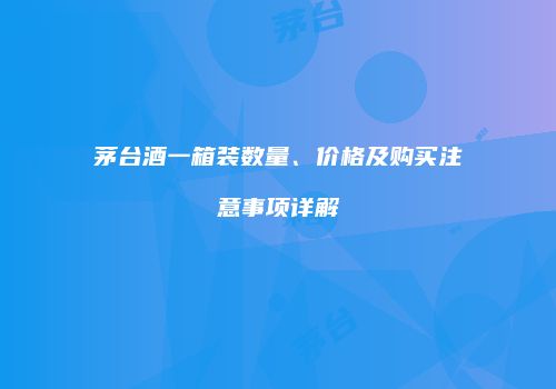 茅台酒一箱装数量、价格及购买注意事项详解