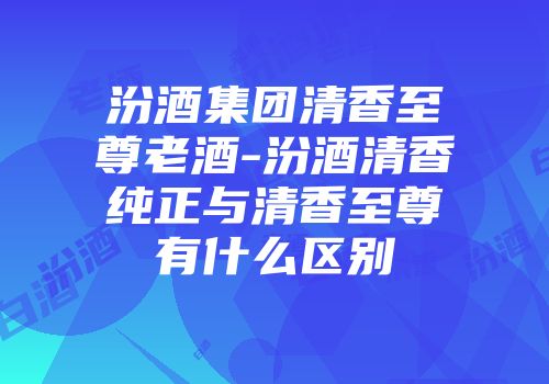 汾酒集团清香至尊老酒-汾酒清香纯正与清香至尊有什么区别