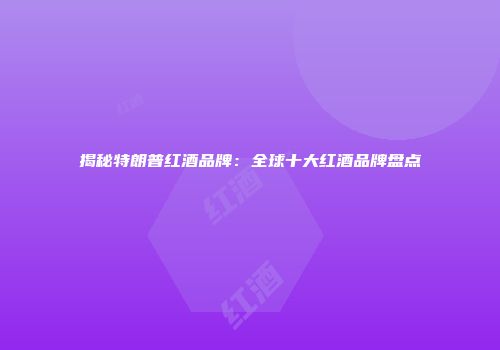 揭秘特朗普红酒品牌：全球十大红酒品牌盘点