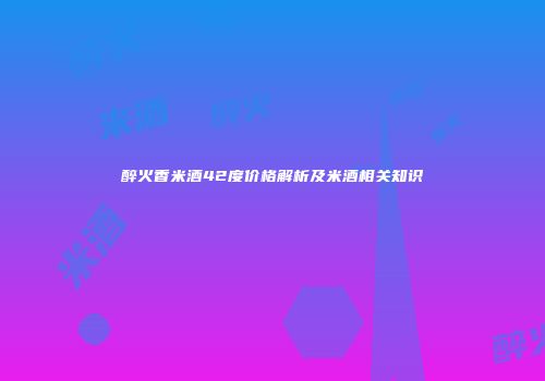 醉火香米酒42度价格解析及米酒相关知识