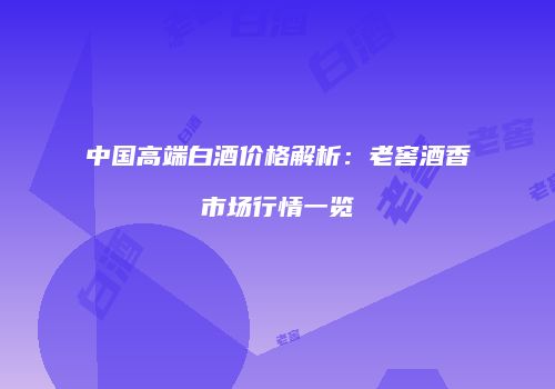 中国高端白酒价格解析：老窖酒香市场行情一览