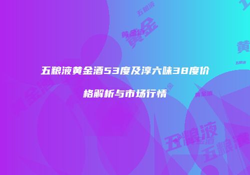 五粮液黄金酒53度及淳六味38度价格解析与市场行情