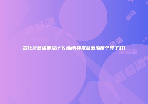 宣化葡萄酒都是什么品牌(怀来葡萄酒哪个牌子好)