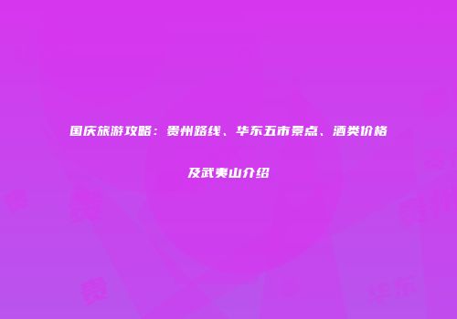 国庆旅游攻略：贵州路线、华东五市景点、酒类价格及武夷山介绍