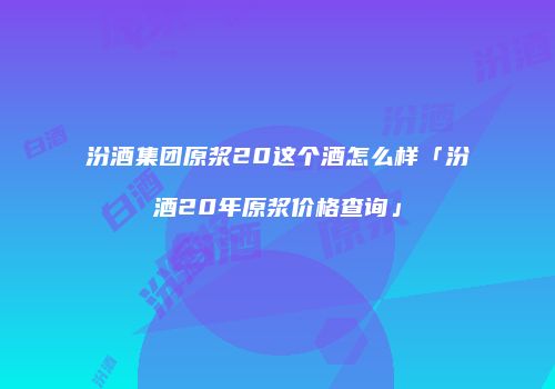 汾酒集团原浆20这个酒怎么样「汾酒20年原浆价格查询」
