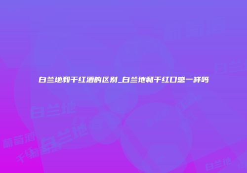 白兰地和干红酒的区别_白兰地和干红口感一样吗