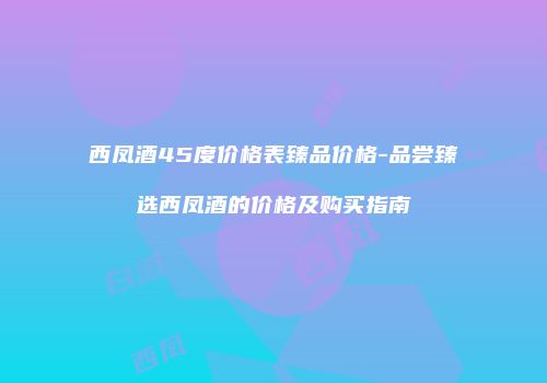西凤酒45度价格表臻品价格-品尝臻选西凤酒的价格及购买指南
