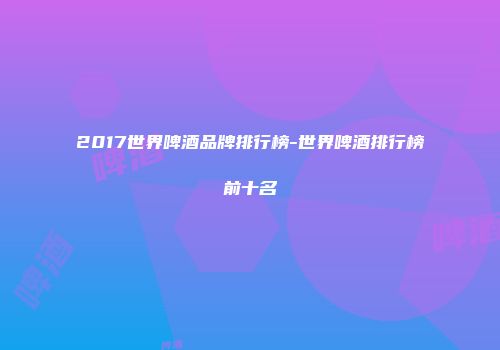 2017世界啤酒品牌排行榜-世界啤酒排行榜前十名
