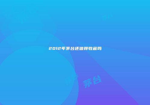 2012年茅台还值得收藏吗