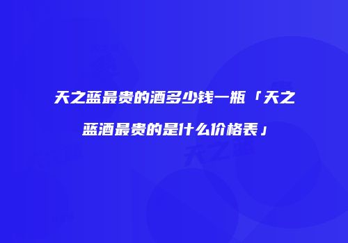 天之蓝最贵的酒多少钱一瓶「天之蓝酒最贵的是什么价格表」