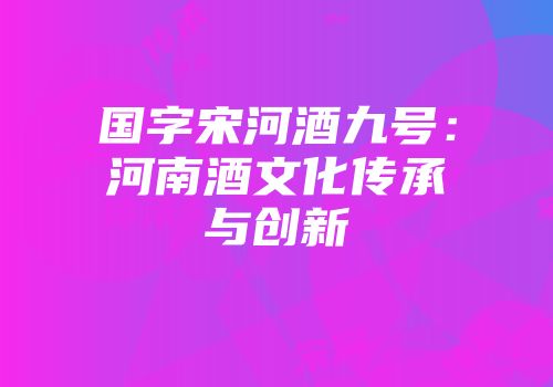 国字宋河酒九号：河南酒文化传承与创新