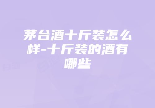 茅台酒十斤装怎么样-十斤装的酒有哪些