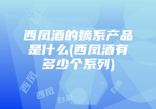 西凤酒的嫡系产品是什么(西凤酒有多少个系列)