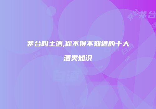 茅台叫土酒,你不得不知道的十大酒类知识