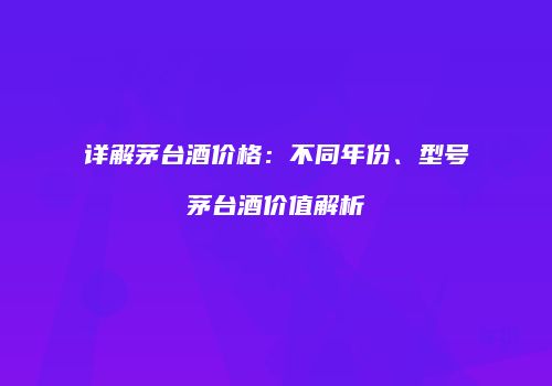 详解茅台酒价格：不同年份、型号茅台酒价值解析