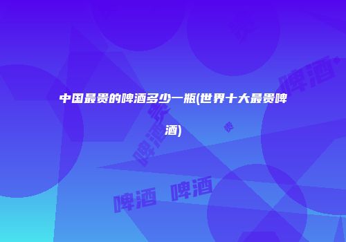 中国最贵的啤酒多少一瓶(世界十大最贵啤酒)