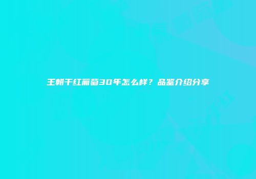 王朝干红葡萄30年怎么样？品鉴介绍分享