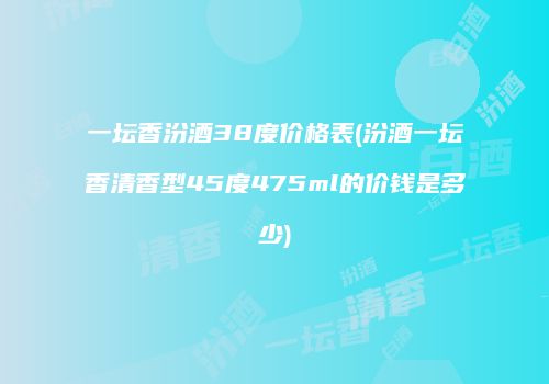 一坛香汾酒38度价格表(汾酒一坛香清香型45度475ml的价钱是多少)