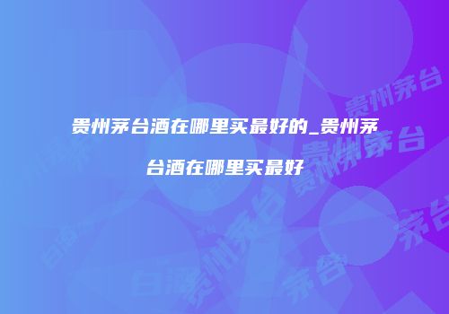 贵州茅台酒在哪里买最好的_贵州茅台酒在哪里买最好