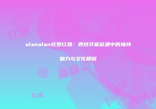 alanalan托罗红酒：西班牙葡萄酒中的独特魅力与文化精髓