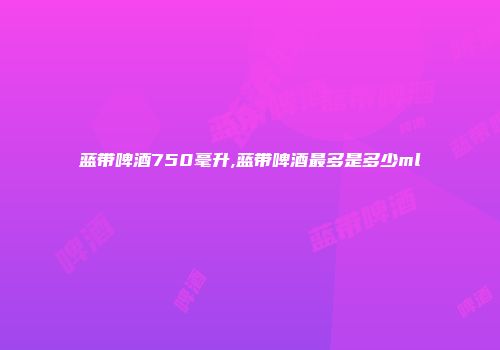 蓝带啤酒750毫升,蓝带啤酒最多是多少ml