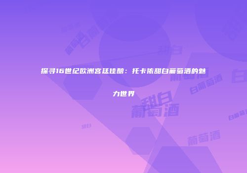 探寻16世纪欧洲宫廷佳酿：托卡依甜白葡萄酒的魅力世界
