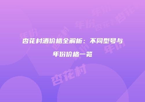 杏花村酒价格全解析：不同型号与年份价格一览