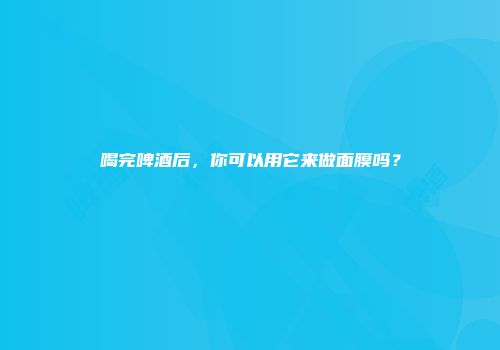 喝完啤酒后，你可以用它来做面膜吗？