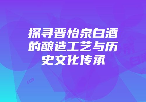 探寻晋怡泉白酒的酿造工艺与历史文化传承