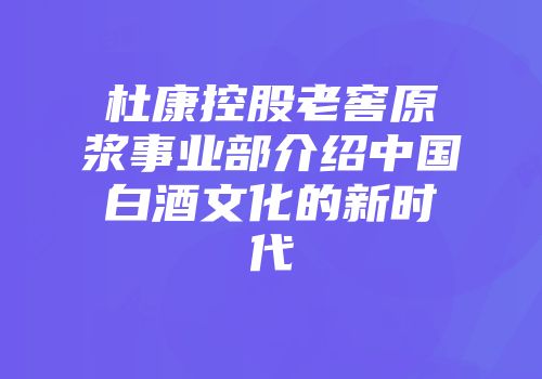 杜康控股老窖原浆事业部介绍中国白酒文化的新时代