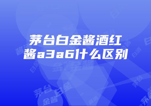 茅台白金酱酒红酱a3a6什么区别