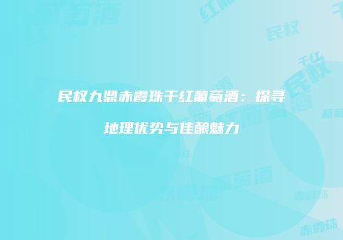 民权九鼎赤霞珠干红葡萄酒：探寻地理优势与佳酿魅力