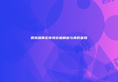 西凤酒青花传奇价格解析与真假鉴别