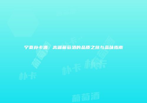 宁夏朴卡酒：高端葡萄酒的品质之旅与品味指南