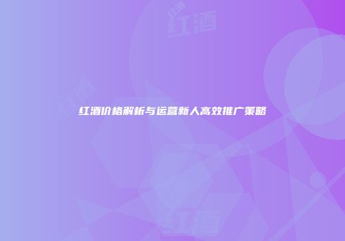 红酒价格解析与运营新人高效推广策略