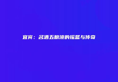宜宾：名酒五粮液的摇篮与传奇