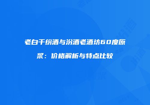 老白干纷酒与汾酒老酒坊60度原浆：价格解析与特点比较
