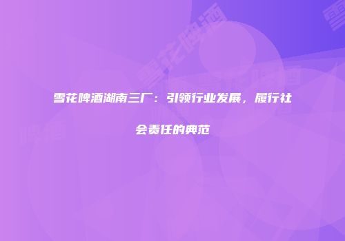 雪花啤酒湖南三厂：引领行业发展，履行社会责任的典范