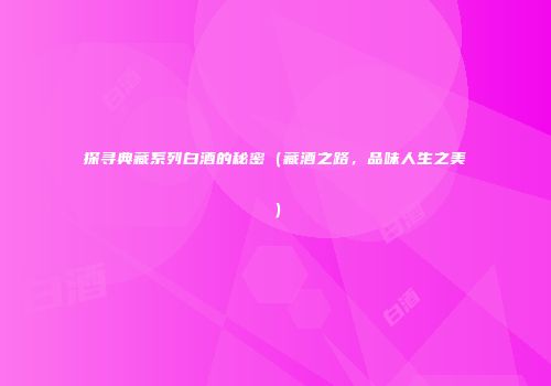 探寻典藏系列白酒的秘密（藏酒之路，品味人生之美）