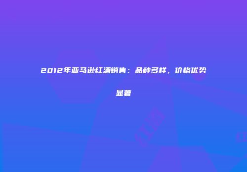 2012年亚马逊红酒销售：品种多样，价格优势显著