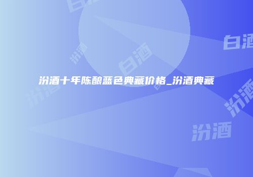 汾酒十年陈酿蓝色典藏价格_汾酒典藏