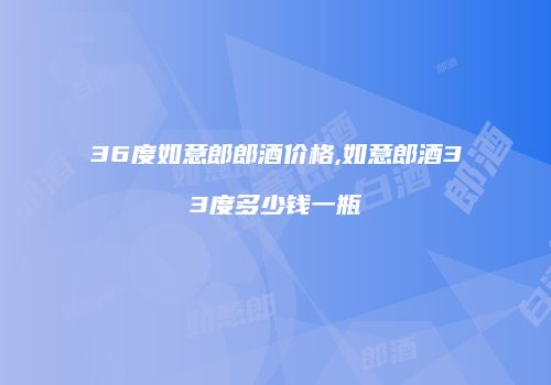 36度如意郎郎酒价格,如意郎酒33度多少钱一瓶