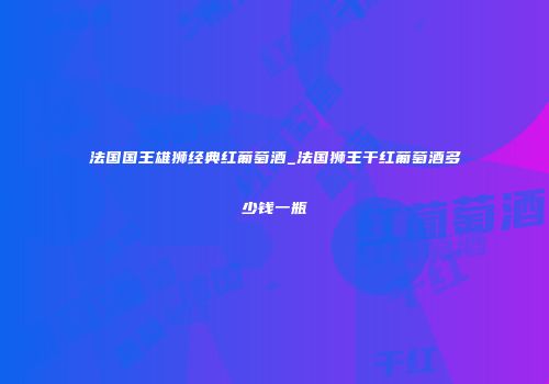 法国国王雄狮经典红葡萄酒_法国狮王干红葡萄酒多少钱一瓶