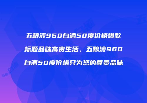 五粮液960白酒50度价格爆款标题品味高贵生活，五粮液960白酒50度价格只为您的尊贵品味