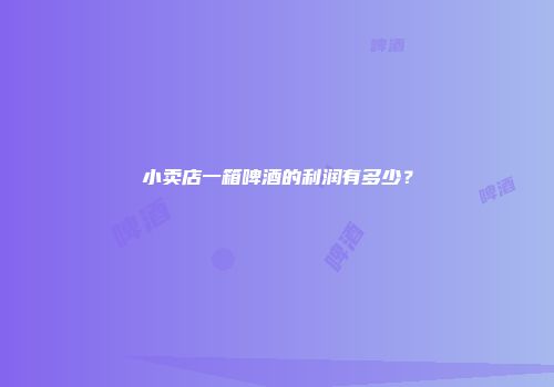 小卖店一箱啤酒的利润有多少？