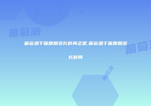 葡萄酒干保质期多长时间正常,葡萄酒干保质期多长时间