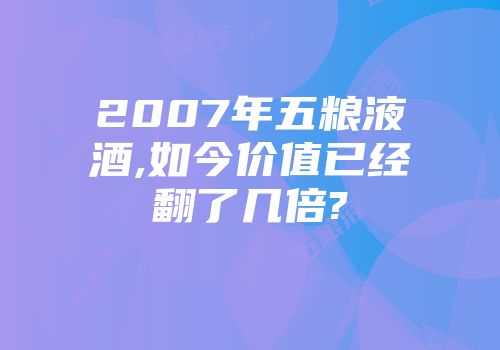 2007年五粮液酒,如今价值已经翻了几倍?