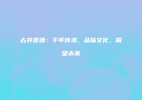 古井贡酒：千年传承，品味文化，展望未来